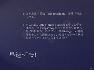  とりあえず関数「pid_revalidate」を挿げ替え
てみる。
 ※これは、/proc/[pid]がstatされる時に必ず呼
ばれる（例えばpsやtopを打ったときプロセス
毎に呼ばれる）のでプロセスのtask_struct構造
体とそこから連結されている様々なデータ構造
をデバッグするのにちょうど良い
早速デモ!
 