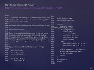 1576 /*
1577 * Exceptional case: normally we are not allowed to unhash a busy
1578 * directory. In this case, however, we can do it - no aliasing problems
1579 * due to the way we treat inodes.
1580 *
1581 * Rewrite the inode's ownerships here because the owning task may
have
1582 * performed a setuid(), etc.
1583 *
1584 * Before the /proc/pid/status file was created the only way to read
1585 * the effective uid of a /process was to stat /proc/pid. Reading
1586 * /proc/pid/status is slow enough that procps and other packages
1587 * kept stating /proc/pid. To keep the rules in /proc simple I have
1588 * made this apply to all per process world readable and executable
1589 * directories.
1590 */
1591 int pid_revalidate(struct dentry *dentry, unsigned int flags)
1592 {
1593 struct inode *inode;
1594 struct task_struct *task;
1595 const struct cred *cred;
1596
1597 if (flags & LOOKUP_RCU)
1598 return –ECHILD;
挿げ替え前の実装(3.9のもの)
http://lxr.free-electrons.com/source/fs/proc/base.c#L1591
1599
1600 inode = dentry->d_inode;
1601 task = get_proc_task(inode);
1602
1603 if (task) {
1604 if ((inode->i_mode ==
(S_IFDIR|S_IRUGO|S_IXUGO)) ||
1605 task_dumpable(task)) {
1606 rcu_read_lock();
1607 cred = __task_cred(task);
1608 inode->i_uid = cred->euid;
1609 inode->i_gid = cred->egid;
1610 rcu_read_unlock();
1611 } else {
1612 inode->i_uid = GLOBAL_ROOT_UID;
1613 inode->i_gid = GLOBAL_ROOT_GID;
1614 }
1615 inode->i_mode &= ~(S_ISUID | S_ISGID);
1616 security_task_to_inode(task, inode);
1617 put_task_struct(task);
1618 return 1;
1619 }
1620 d_drop(dentry);
1621 return 0;
1622 }
 