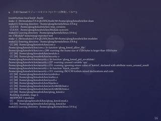  自前のkernel モジュールをビルド(エラーは無視してね^^;)
[root@lxcbase-local km]# ./build
make -C /lib/modules/3.9.4-QLOOG/build M=/home/qloog/kmodwk/km clean
make[1]: Entering directory `/home/qloog/kernels/linux-3.9.4-q'
CLEAN /home/qloog/kmodwk/km/.tmp_versions
CLEAN /home/qloog/kmodwk/km/Module.symvers
make[1]: Leaving directory `/home/qloog/kernels/linux-3.9.4-q'
rm -f Module* tests/mmap-mprotect-test
make -C /lib/modules/3.9.4-QLOOG/build M=/home/qloog/kmodwk/km modules
make[1]: Entering directory `/home/qloog/kernels/linux-3.9.4-q'
CC [M] /home/qloog/kmodwk/km/core.o
/home/qloog/kmodwk/km/core.c: In function 'qloog_kmod_allow_file':
/home/qloog/kmodwk/km/core.c:208: warning: the frame size of 1328 bytes is larger than 1024 bytes
CC [M] /home/qloog/kmodwk/km/module.o
CC [M] /home/qloog/kmodwk/km/security.o
/home/qloog/kmodwk/km/security.c: In function 'qloog_kmod_pid_revalidate':
/home/qloog/kmodwk/km/security.c:227: warning: unused variable 'ops'
/home/qloog/kmodwk/km/security.c:231: warning: ignoring return value of 'kstrtol', declared with attribute warn_unused_result
/home/qloog/kmodwk/km/security.c: In function 'hijack_syscalls':
/home/qloog/kmodwk/km/security.c:311: warning: ISO C90 forbids mixed declarations and code
CC [M] /home/qloog/kmodwk/km/symbols.o
CC [M] /home/qloog/kmodwk/km/malloc.o
CC [M] /home/qloog/kmodwk/km/sysctl.o
CC [M] /home/qloog/kmodwk/km/hijacks.o
CC [M] /home/qloog/kmodwk/km/arch/x86/lib/inat.o
CC [M] /home/qloog/kmodwk/km/arch/x86/lib/insn.o
LD [M] /home/qloog/kmodwk/km/qloog_kmod.o
Building modules, stage 2.
MODPOST 1 modules
CC /home/qloog/kmodwk/km/qloog_kmod.mod.o
LD [M] /home/qloog/kmodwk/km/qloog_kmod.ko
make[1]: Leaving directory `/home/qloog/kernels/linux-3.9.4-q'
 