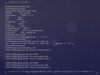  デモ用のコマンドを実行!
[root@lxcbase-local km]# ./test
[root@lxcbase-local km]#
[root@lxcbase-local km]# lsmod | head
Module Size Used by
qloog_kmod 29659 0 ⬅これ
veth 4352 0
aufs 266722 0
xt_addrtype 2813 2
xt_nat 1878 2
iptable_nat 2742 1
nf_conntrack_ipv4 12368 1
nf_defrag_ipv4 1299 1 nf_conntrack_ipv4
nf_nat_ipv4 3432 1 iptable_nat
[root@lxcbase-local km]#
[root@lxcbase-local km]# pgrep -lf test ⬅ でないw
[root@lxcbase-local km]#
[root@lxcbase-local km]# /bin/ps axufwww | grep test
root 16990 0.0 0.0 6420 592 pts/3 S+ 05:33 0:00 _ grep test ⬅ でないw
[root@lxcbase-local km]#
[root@lxcbase-local km]# dmesg | tail
[ 9181.761860] [qloog_kmod] * mnt_ns->count.counter: 3,
[ 9192.111482] [qloog_kmod] * pid: 16977,
[ 9192.111485] [qloog_kmod] * ns->count.counter: 146,
[ 9192.111487] [qloog_kmod] * mnt_ns->count.counter: 3,
[ 9202.473832] [qloog_kmod] * pid: 16977,
[ 9202.473834] [qloog_kmod] * ns->count.counter: 147,
[ 9202.473836] [qloog_kmod] * mnt_ns->count.counter: 3,
 デモ用のモジュールがpid_revalidateを挿げ替える事で、ps系実行の度に指定プロセスのデモ情報をダンプ
 