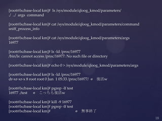 [root@lxcbase-local km]# ls /sys/module/qloog_kmod/parameters/
./ ../ args command
[root@lxcbase-local km]# cat /sys/module/qloog_kmod/parameters/command
sniff_process_info
[root@lxcbase-local km]# cat /sys/module/qloog_kmod/parameters/args
16977
[root@lxcbase-local km]# ls -ld /proc/16977
/bin/ls: cannot access /proc/16977: No such file or directory
[root@lxcbase-local km]# echo 0 > /sys/module/qloog_kmod/parameters/args
[root@lxcbase-local km]# ls -ld /proc/16977
dr-xr-xr-x 8 root root 0 Jun 1 05:33 /proc/16977/ ⬅ 復活w
[root@lxcbase-local km]# pgrep -lf test
16977 ./test ⬅ こっちも復活w
[root@lxcbase-local km]# kill -9 16977
[root@lxcbase-local km]# pgrep -lf test
[root@lxcbase-local km]# ⬅ 無事終了
 