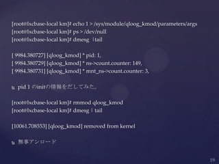 [root@lxcbase-local km]# echo 1 > /sys/module/qloog_kmod/parameters/args
[root@lxcbase-local km]# ps > /dev/null
[root@lxcbase-local km]# dmesg |tail
[ 9984.380727] [qloog_kmod] * pid: 1,
[ 9984.380729] [qloog_kmod] * ns->count.counter: 149,
[ 9984.380731] [qloog_kmod] * mnt_ns->count.counter: 3,
 pid 1 のinitの情報をだしてみた。
[root@lxcbase-local km]# rmmod qloog_kmod
[root@lxcbase-local km]# dmesg | tail
[10061.708553] [qloog_kmod] removed from kernel
 無事アンロード
 