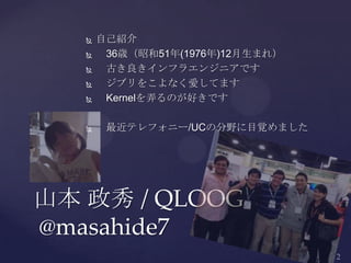  自己紹介
 36歳（昭和51年(1976年)12月生まれ）
 古き良きインフラエンジニアです
 ジブリをこよなく愛してます
 Kernelを弄るのが好きです
 最近テレフォニー/UCの分野に目覚めました
山本 政秀 / QLOOG
@masahide7
 