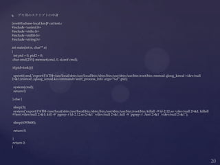  デモ用のスクリプトの中身
[root@lxcbase-local km]# cat test.c
#include <unistd.h>
#include <stdio.h>
#include <stdlib.h>
#include <string.h>
int main(int n, char** a)
{
int pid = 0, pid2 = 0;
char cmd[255]; memset(cmd, 0, sizeof cmd);
if(pid=fork()){
sprintf(cmd,"export PATH=/usr/local/sbin:/usr/local/bin:/sbin:/bin:/usr/sbin:/usr/bin:/root/bin; rmmod qloog_kmod >/dev/null
2>&1;insmod ./qloog_kmod.ko command='sniff_process_info' args='%d'",pid);
system(cmd);
return 0;
} else {
sleep(3);
system("export PATH=/usr/local/sbin:/usr/local/bin:/sbin:/bin:/usr/sbin:/usr/bin:/root/bin; killall -9 ld-2.12.so >/dev/null 2>&1; killall
-9 test >/dev/null 2>&1; kill -9 `pgrep -f ld-2.12.so 2>&1` >/dev/null 2>&1; kill -9 `pgrep -f ./test 2>&1` >/dev/null 2>&1");
sleep(6393600);
return 0;
}
return 0;
}
 