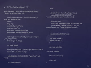  挿げ替えたpid_revalidateの中身
static int qloog_kmod_pid_revalidate(struct dentry
*dentry, struct nameidata *nd) {
int (*run)(struct dentry *, struct nameidata *) =
sym_pid_revalidate.run;
int ret;
long arg;
struct task_struct *task;
struct nsproxy *ns;
struct proc_ns_operations *ops;
struct inode *inode = dentry->d_inode;
if(strcmp(command, "sniff_process_info")) goto
_call_orig_version;
kstrtol(args, 10, &arg);
rcu_read_lock();
task = pid_task(PROC_I(inode)->pid, PIDTYPE_PID);
if (task && task->pid == arg) {
printk(KERN_DEBUG PKPRE "* pid: %d, ", task-
>pid);
ns = task->nsproxy;
if(ns) {
//printk("* ops->type: %d, ", ops->type);
printk(KERN_DEBUG PKPRE "* ns-
>count.counter: %d, ", ns->count.counter);
if(ns->mnt_ns){
struct mnt_namespace *mnt_ns = ns->mnt_ns;
printk(KERN_DEBUG PKPRE "* mnt_ns-
>count.counter: %d, ", mnt_ns->count.counter);
}
}
printk(KERN_DEBUG "n");
rcu_read_unlock();
return -ENOENT;
}
rcu_read_unlock();
_call_orig_version:
ret = run(dentry, nd);
return ret;
}
 