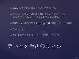  kernelの中で何が起こっているのか覗ける
 モジュールでkernelの振る舞いを外から変えられる
（変な事するとあっちゅうまにクラッシュする）
 故にkernelの名前空間やcgroup, CRIU等のデバッグに有用
 たのしいw
 悪い事ができてしまう（やってはいけません!）
デバッグ手法のまとめ
 