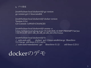  デモ環境
[root@lxcbase-local dockerwk]# go version
go version go1.1 linux/amd64
[root@lxcbase-local dockerwk]# docker version
Version: 0.3.4
Git Commit: 1c09165+CHANGES
[root@lxcbase-local dockerwk]# uname -a
Linux lxcbase-local.qloog.ne.jp 3.9.4-QLOOG #2 SMP PREEMPT Sat Jun
1 02:59:16 JST 2013 x86_64 x86_64 x86_64 GNU/Linux
[root@lxcbase-local dockerwk]# ls
./ aufs-aufs-util/ docker/ go1.1.linux-amd64.tar.gz libarchive-
3.1.2.tar.gz util-linux-2.23.1.tar.xz
../ aufs-aufs3-standalone/ go/ libarchive-3.1.2/ util-linux-2.23.1/
dockerのデモ
 
