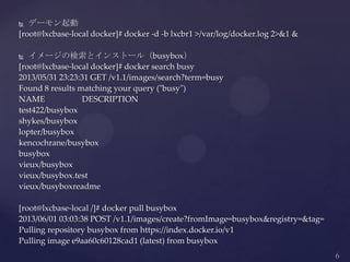  デーモン起動
[root@lxcbase-local docker]# docker -d -b lxcbr1 >/var/log/docker.log 2>&1 &
 イメージの検索とインストール（busybox）
[root@lxcbase-local docker]# docker search busy
2013/05/31 23:23:31 GET /v1.1/images/search?term=busy
Found 8 results matching your query ("busy")
NAME DESCRIPTION
test422/busybox
shykes/busybox
lopter/busybox
kencochrane/busybox
busybox
vieux/busybox
vieux/busybox.test
vieux/busyboxreadme
[root@lxcbase-local /]# docker pull busybox
2013/06/01 03:03:38 POST /v1.1/images/create?fromImage=busybox&registry=&tag=
Pulling repository busybox from https://index.docker.io/v1
Pulling image e9aa60c60128cad1 (latest) from busybox
 