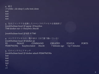 続き
/ # while :; do sleep 1; echo test; done
test
test
test
test
 先ほどコンテナを起動したコマンドのプロセスを強制終了
[root@lxcbase-local /]# pgrep -lf busybox
7540 docker run -i -t busybox /bin/sh
[root@lxcbase-local /]# kill -9 7540
 コンテナプロセスの一覧の表示（まだ裏で動いている）
[root@lxcbase-local /]# docker ps
ID IMAGE COMMAND CREATED STATUS PORTS
9526b79d150a busybox:latest /bin/sh 7 minutes ago Up 7 minutes
 そのコンテナにアタッチ
[root@lxcbase-local /]# docker attach 9526b79d150a
test
test
test
test
^C
/ #
 