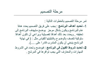 ‫التصميم‬ ‫مرحلة‬
: ‫التالية‬ ‫بالخطوات‬ ‫التصميم‬ ‫مرحلة‬ ‫تمر‬
1-‫البرنامج‬ ‫أهداف‬ ‫تحديد‬‫هدفا‬ ‫يحدد‬ ‫التصميم‬ ‫فريق‬ ‫على‬ ‫يجب‬ :
‫إلى‬ ‫البرنامج‬ ‫مايهدف‬ ‫يوضح‬ ‫موجز‬ ‫بشكل‬ ‫ويكون‬ ‫للبرنامج‬ ‫عام‬
‫أهدافا‬ ‫تكون‬ ‫أن‬ ‫ويراعي‬ ‫تفصيلية‬ ‫أهدافا‬ ‫ذلك‬ ‫بعد‬ ‫ويحدد‬ , ‫تحقيقه‬
‫نهاية‬ ‫في‬ ) : ‫مثل‬ ‫للقياس‬ ‫وقابليتها‬ ‫بالوضوح‬ ‫تتصف‬ ‫سلوكية‬
.(.... ‫على‬ ‫قادرا‬ ‫المتدرب‬ ‫يكون‬ ‫أن‬ ‫ينبغي‬ ‫البرنامج‬
2‫البرنامج‬ ‫في‬ ‫القبول‬ ‫شروط‬ ‫تحديد‬ -‫الشروط‬ ‫في‬ ‫وتحدد‬ ‫فيوضح‬ :
. ‫المرشح‬ ‫في‬ ‫توافرها‬ ‫يجب‬ ‫التي‬ ‫والمعارف‬ ‫المهارات‬
 