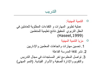 ‫التدريب‬
:‫المهنية‬ ‫التنمية‬
‫في‬ ‫للعاملين‬ ‫المطلوية‬ ‫الكفاءات‬ ‫و‬ ‫المهارات‬ ‫تطوير‬ ‫عملية‬
‫للمتعلمين‬ ‫تعليمية‬ ‫نتائج‬ ‫لتحقيق‬ ‫التربوي‬ ‫الحقل‬
)Haseel,1999(
‫المهنية‬ ‫التنمية‬ ‫مزيا‬
1‫والداريين‬ ‫المعلمين‬ ‫واتجاهات‬ ‫مهارات‬ ‫تحسين‬ .
2‫الفاعلة‬ ‫المدرسة‬ ‫ثقافة‬ ‫نشر‬ .
3‫التدريس‬ ‫مجال‬ ‫في‬ ‫المستجدات‬ ‫اخر‬ ‫مع‬ ‫المعلم‬ ‫تواصل‬ .
(‫المهني‬ ‫)النمو‬ .‫القيادية‬ ‫والدوار‬ ‫الصفية‬ ‫والدارة‬ ‫والتقويم‬
 
