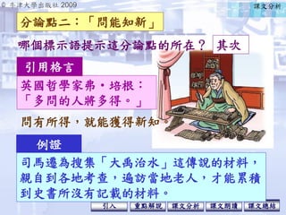 © 牛津大學出版社 2009
引入 課文分析 課文總結重點解說 課文朗讀
英國哲學家弗‧培根：
「多問的人將多得。」
引用格言
問有所得，就能獲得新知。
例證
司馬遷為搜集「大禹治水」這傳說的材料，
親自到各地考查，遍訪當地老人，才能累積
到史書所沒有記載的材料。
分論點二：「問能知新」
其次哪個標示語提示這分論點的所在？
課文分析
 