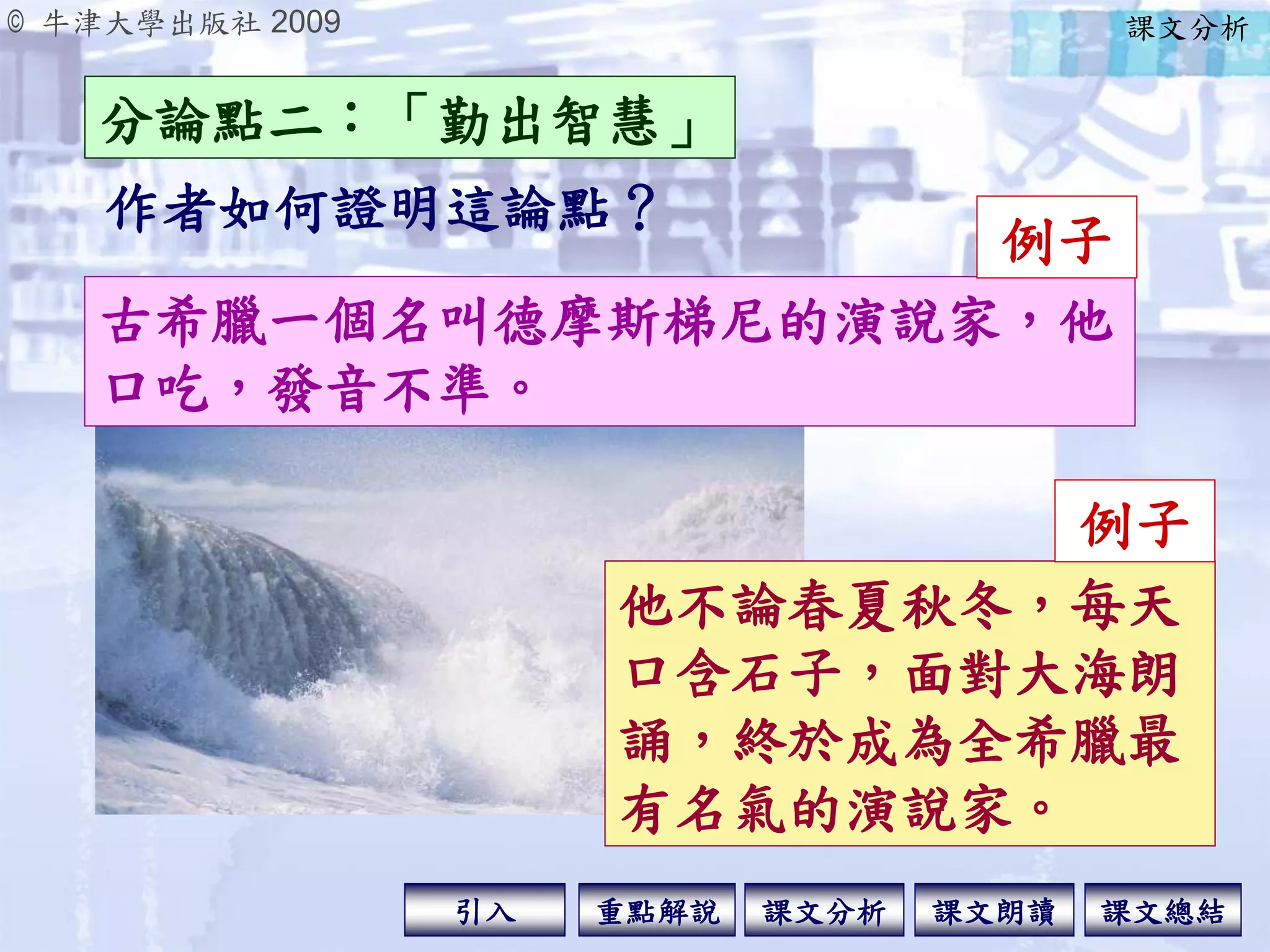 © 牛津大學出版社 2009
引入 課文分析 課文總結重點解說 課文朗讀
作者如何證明這論點？
分論點二：「勤出智慧」
課文分析
古希臘一個名叫德摩斯梯尼的演說家，他
口吃，發音不準。
例子
他不論春夏秋冬，每天
口含石子，面對大海朗
誦，終於成為全希臘最
有名氣的演說家。
例子
 
