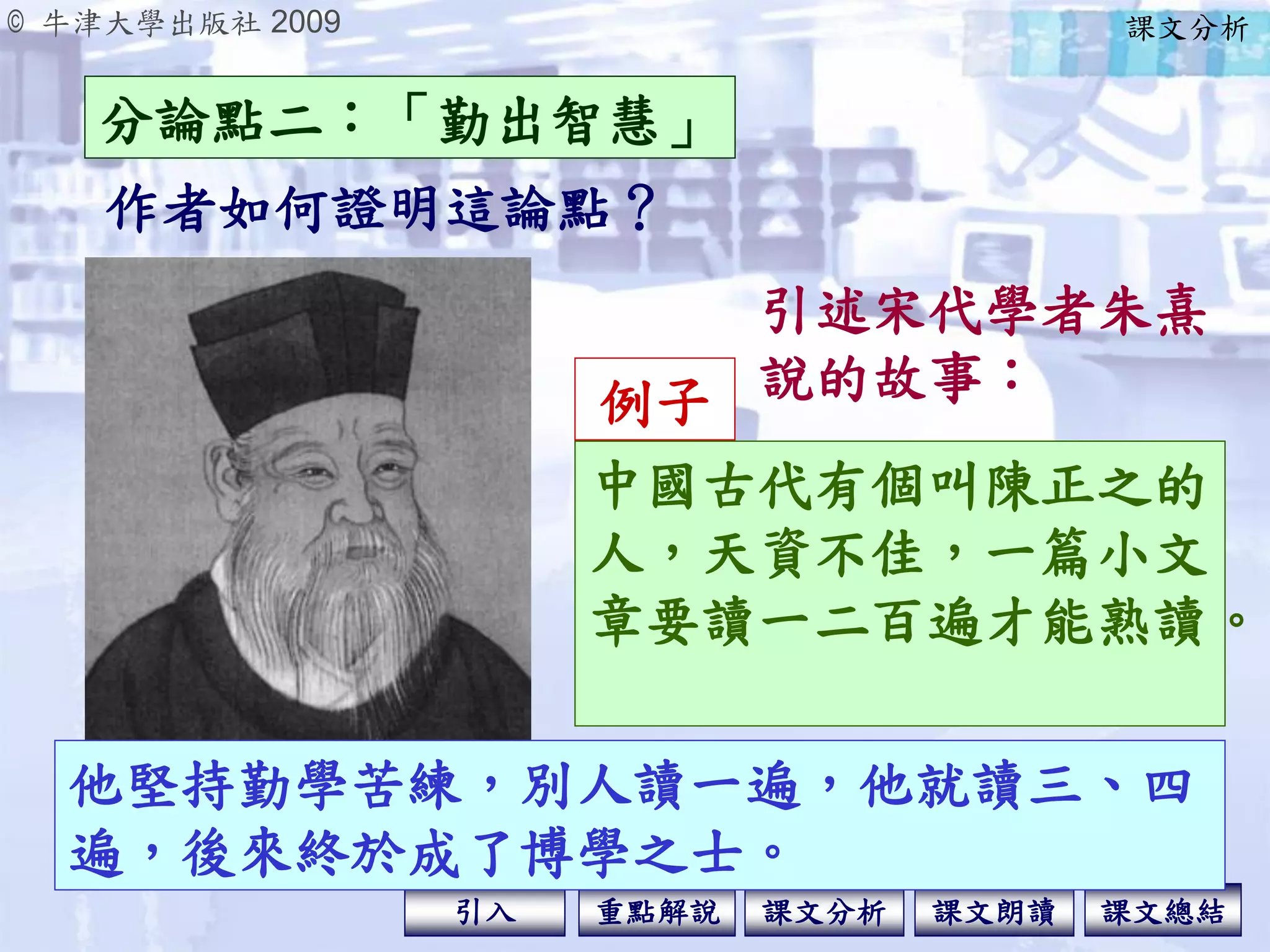 © 牛津大學出版社 2009
引入 課文分析 課文總結重點解說 課文朗讀
他堅持勤學苦練，別人讀一遍，他就讀三、四
遍，後來終於成了博學之士。
引述宋代學者朱熹
說的故事：
作者如何證明這論點？
分論點二：「勤出智慧」
課文分析
中國古代有個叫陳正之的
人，天資不佳，一篇小文
章要讀一二百遍才能熟讀。
例子
 