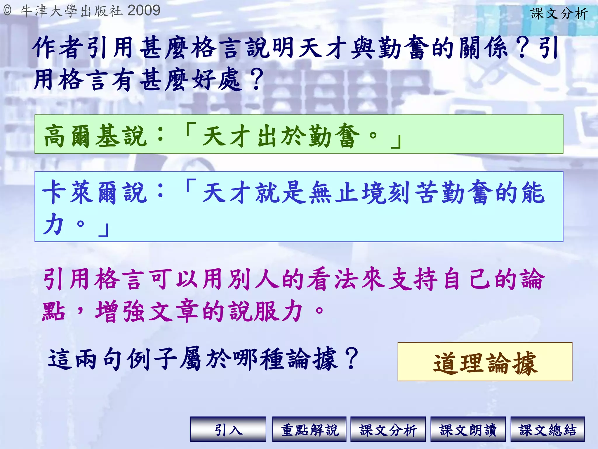 © 牛津大學出版社 2009
引入 課文分析 課文總結重點解說 課文朗讀
作者引用甚麼格言說明天才與勤奮的關係？引
用格言有甚麼好處？
高爾基說：「天才出於勤奮。」
卡萊爾說：「天才就是無止境刻苦勤奮的能
力。」
引用格言可以用別人的看法來支持自己的論
點，增強文章的說服力。
這兩句例子屬於哪種論據？ 道理論據
課文分析
 
