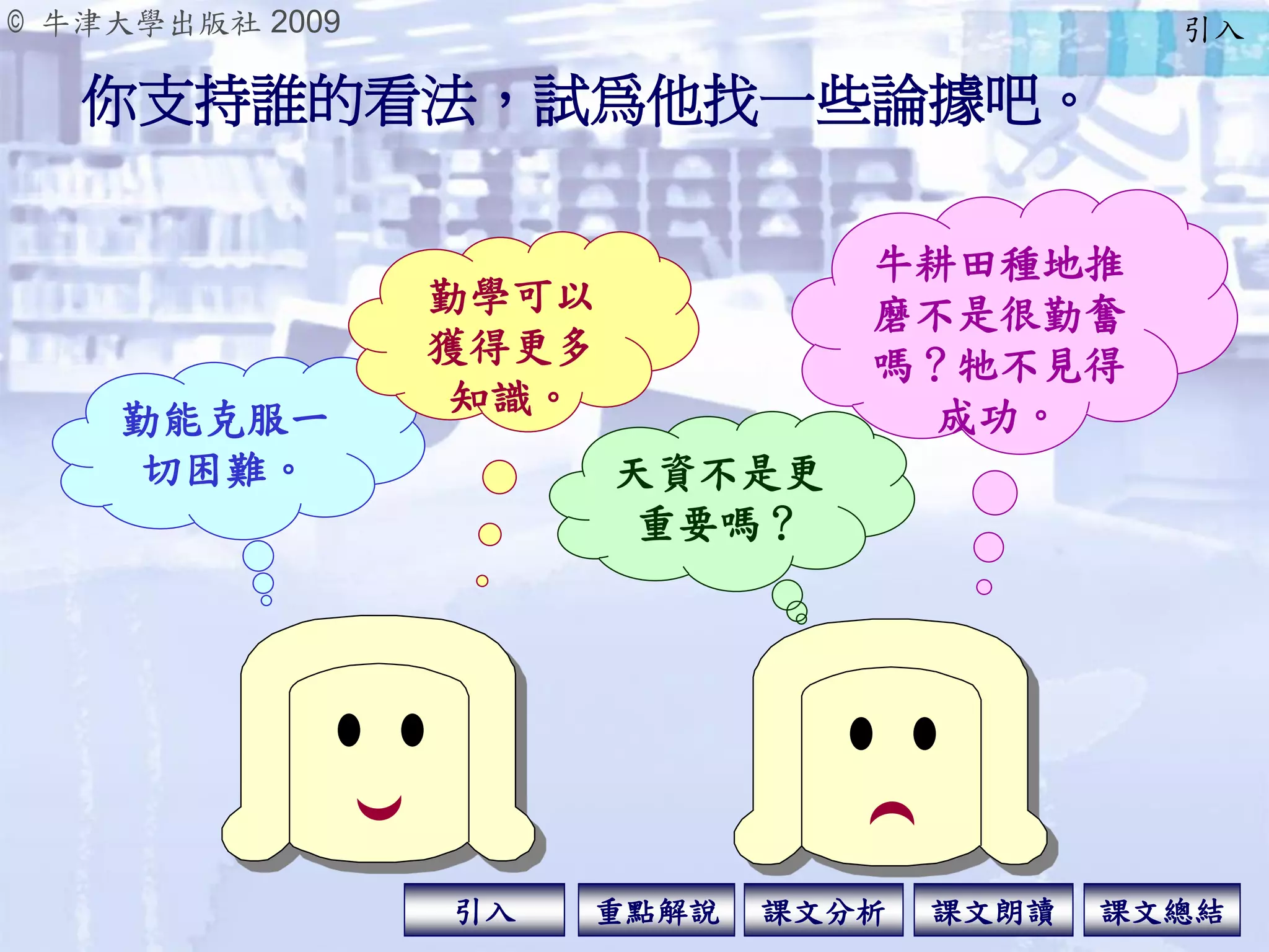 © 牛津大學出版社 2009
引入 課文分析 課文總結重點解說 課文朗讀
你支持誰的看法，試為他找一些論據吧。
牛耕田種地推
磨不是很勤奮
嗎？牠不見得
成功。勤能克服一
切困難。
勤學可以
獲得更多
知識。
天資不是更
重要嗎？
引入
 