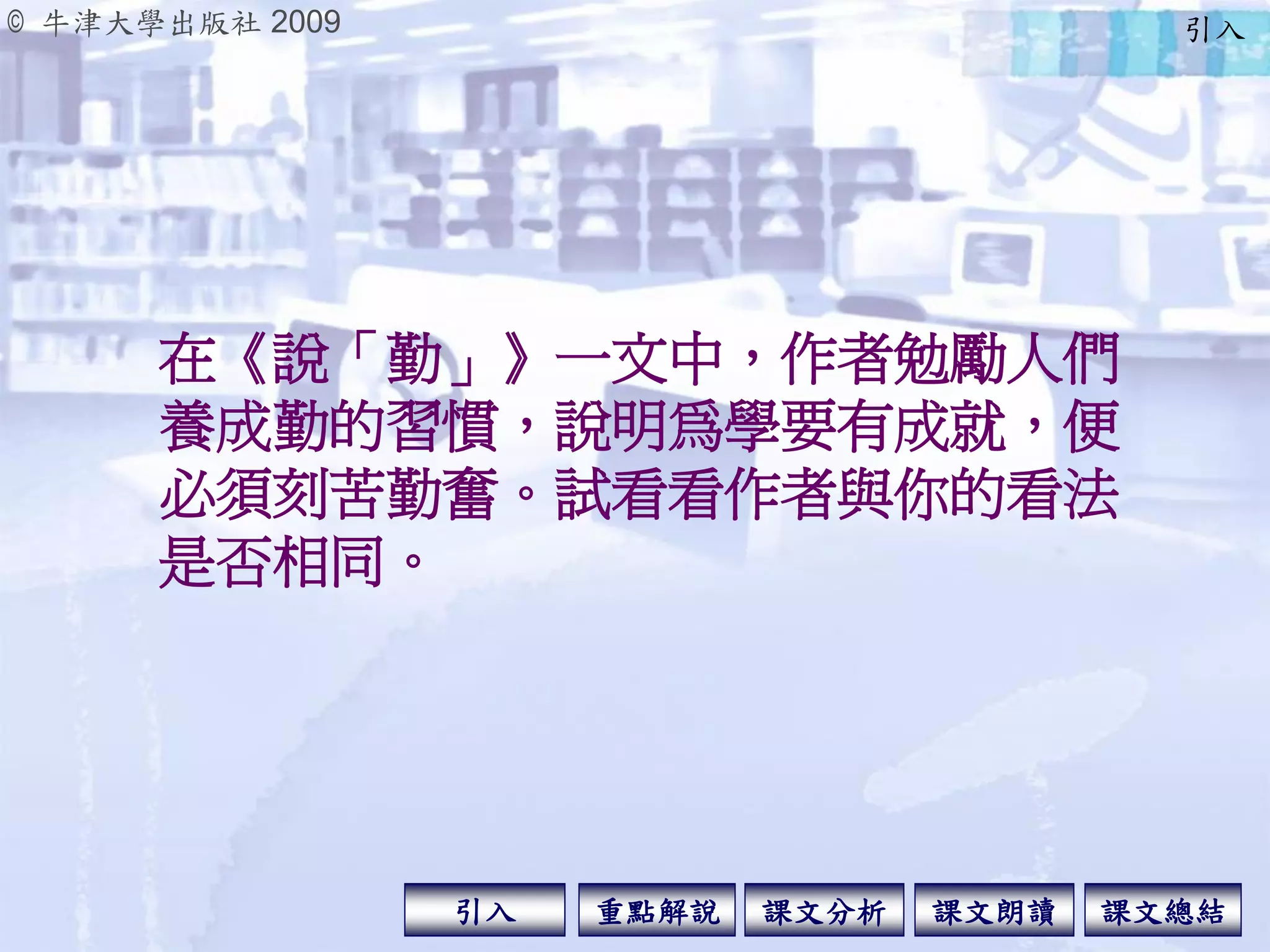 © 牛津大學出版社 2009
引入 課文分析 課文總結重點解說 課文朗讀
在《說「勤」》一文中，作者勉勵人們
養成勤的習慣，說明為學要有成就，便
必須刻苦勤奮。試看看作者與你的看法
是否相同。
引入
 