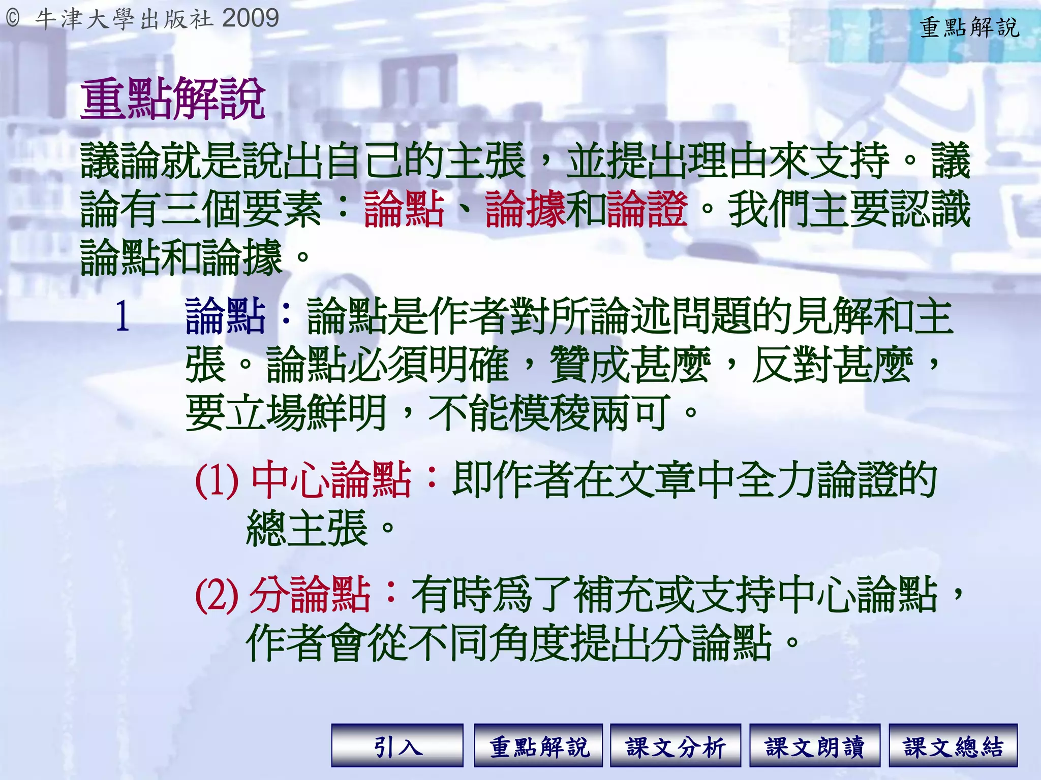© 牛津大學出版社 2009
引入 課文分析 課文總結重點解說 課文朗讀
重點解說
1 論點：論點是作者對所論述問題的見解和主
張。論點必須明確，贊成甚麼，反對甚麼，
要立場鮮明，不能模稜兩可。
議論就是說出自己的主張，並提出理由來支持。議
論有三個要素：論點、論據和論證。我們主要認識
論點和論據。
(1) 中心論點：即作者在文章中全力論證的
總主張。
(2) 分論點：有時為了補充或支持中心論點，
作者會從不同角度提出分論點。
重點解說
 