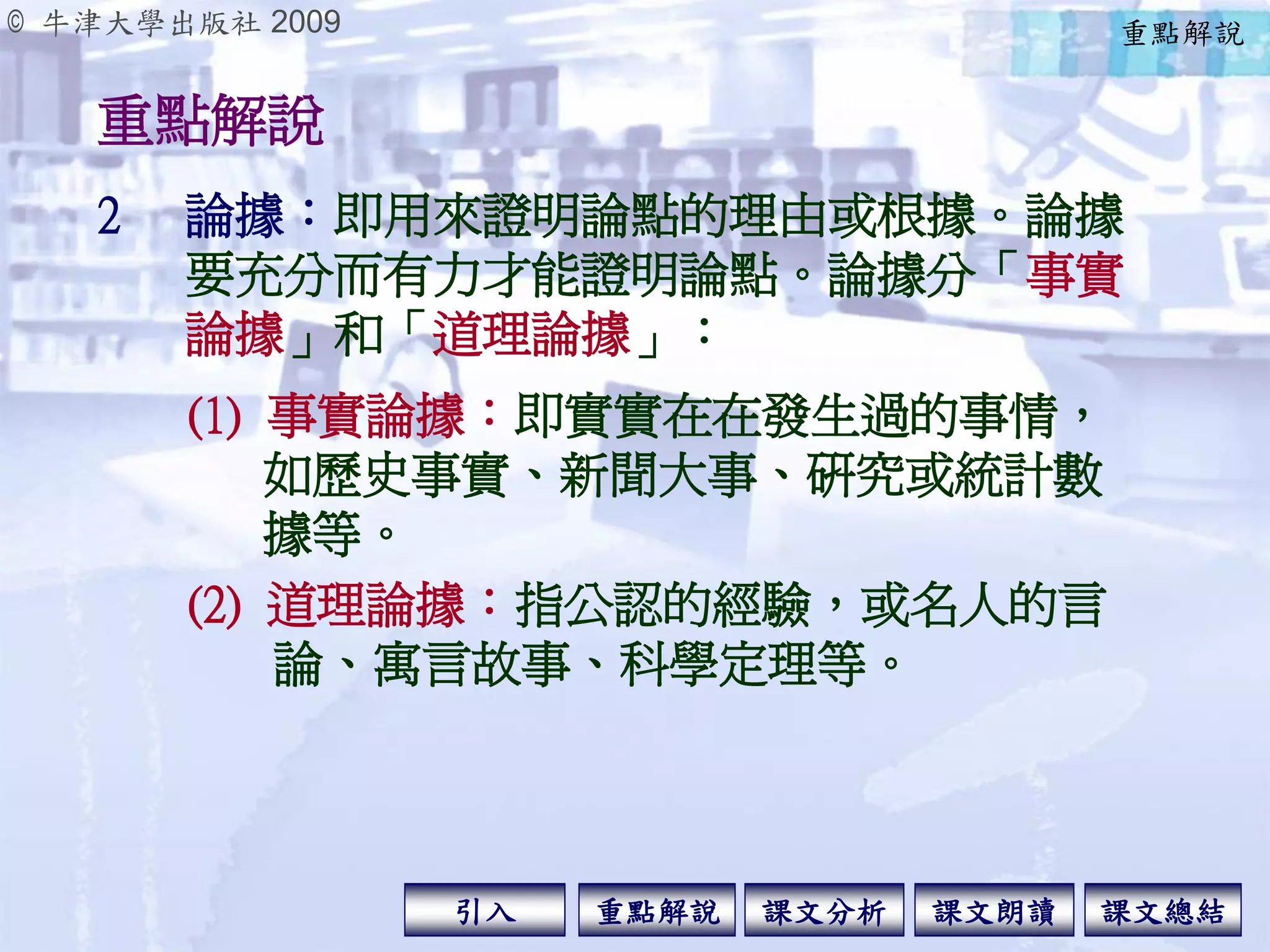 © 牛津大學出版社 2009
引入 課文分析 課文總結重點解說 課文朗讀
重點解說
2 論據：即用來證明論點的理由或根據。論據
要充分而有力才能證明論點。論據分「事實
論據」和「道理論據」：
(1) 事實論據：即實實在在發生過的事情，
如歷史事實、新聞大事、研究或統計數
據等。
(2) 道理論據：指公認的經驗，或名人的言
論、寓言故事、科學定理等。
重點解說
 