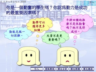 © 牛津大學出版社 2009
引入 課文分析 課文總結重點解說 課文朗讀
你是一個勤奮的學生嗎？你認為勤力是成功
的最重要因素嗎？
牛耕田種地推
磨不是很勤奮
嗎？牠不見得
成功。勤能克服一
切困難。
勤學可以
獲得更多
知識。
天資不是更
重...