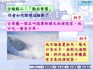 © 牛津大學出版社 2009
引入 課文分析 課文總結重點解說 課文朗讀
作者如何證明這論點？
分論點二：「勤出智慧」
課文分析
古希臘一個名叫德摩斯梯尼的演說家，他
口吃，發音不準。
例子
他不論春夏秋冬，每天
口含石子，面對大海朗
誦，終於成為全希臘最
有名氣的演說家。
例子
 