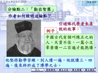 © 牛津大學出版社 2009
引入 課文分析 課文總結重點解說 課文朗讀
他堅持勤學苦練，別人讀一遍，他就讀三、四
遍，後來終於成了博學之士。
引述宋代學者朱熹
說的故事：
作者如何證明這論點？
分論點二：「勤出智慧」
課文分析
中國古代有個叫陳正之的
人，天資不佳，一篇小文
章要讀一二百遍才能熟讀。
例子
 