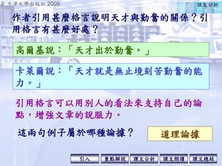 © 牛津大學出版社 2009
引入 課文分析 課文總結重點解說 課文朗讀
作者引用甚麼格言說明天才與勤奮的關係？引
用格言有甚麼好處？
高爾基說：「天才出於勤奮。」
卡萊爾說：「天才就是無止境刻苦勤奮的能
力。」
引用格言可以用別人的看法來支持自己的論
點，增強文章的說服力。
這兩句例子屬於哪種論據？ 道理論據
課文分析
 