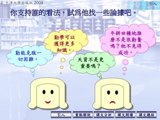 © 牛津大學出版社 2009
引入 課文分析 課文總結重點解說 課文朗讀
你支持誰的看法，試為他找一些論據吧。
牛耕田種地推
磨不是很勤奮
嗎？牠不見得
成功。勤能克服一
切困難。
勤學可以
獲得更多
知識。
天資不是更
重要嗎？
引入
 