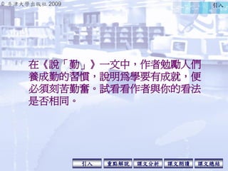 © 牛津大學出版社 2009
引入 課文分析 課文總結重點解說 課文朗讀
在《說「勤」》一文中，作者勉勵人們
養成勤的習慣，說明為學要有成就，便
必須刻苦勤奮。試看看作者與你的看法
是否相同。
引入
 