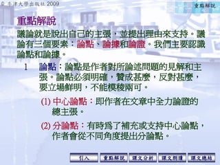 © 牛津大學出版社 2009
引入 課文分析 課文總結重點解說 課文朗讀
重點解說
1 論點：論點是作者對所論述問題的見解和主
張。論點必須明確，贊成甚麼，反對甚麼，
要立場鮮明，不能模稜兩可。
議論就是說出自己的主張，並提出理由來支持。議
論有三個要素：論點、論據和論證。我們主要認識
論點和論據。
(1) 中心論點：即作者在文章中全力論證的
總主張。
(2) 分論點：有時為了補充或支持中心論點，
作者會從不同角度提出分論點。
重點解說
 