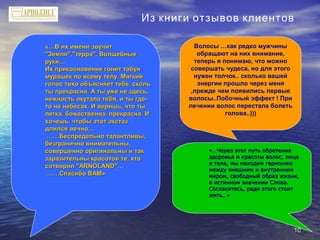 1010
«…В их имени звучит«…В их имени звучит
"Земля","терра". Волшебные"Земля","терра". Волшебные
руки....руки....
Их прикосновение гонит табунИх прикосновение гонит табун
мурашек по всему телу. Мягкиймурашек по всему телу. Мягкий
голос тихо объясняет тебе, скольголос тихо объясняет тебе, сколь
ты прекрасна. А ты уже не здесь,ты прекрасна. А ты уже не здесь,
нежность окутала тебя, и ты где-нежность окутала тебя, и ты где-
то на небесах. И веришь, что тыто на небесах. И веришь, что ты
легка, божественна, прекрасна. Илегка, божественна, прекрасна. И
хочешь, чтобы этот экстазхочешь, чтобы этот экстаз
длился вечно....длился вечно....
…………Беспредельно талантливы,Беспредельно талантливы,
безгранично внимательны,безгранично внимательны,
совершенно оригинальны и таксовершенно оригинальны и так
заразительны красотой те, ктозаразительны красотой те, кто
сотворил "ARNOLAND"…сотворил "ARNOLAND"…
………….Спасибо ВАМ».Спасибо ВАМ»
«…Через этот путь обретения«…Через этот путь обретения
здоровья и красоты волос, лицаздоровья и красоты волос, лица
и тела, мы находим гармониюи тела, мы находим гармонию
между внешним и внутренниммежду внешним и внутренним
миром, свободный образ жизни,миром, свободный образ жизни,
в истинном значении Слова.в истинном значении Слова.
Согласитесь, ради этого стоитСогласитесь, ради этого стоит
жить…»жить…»
Волосы …как редко мужчины
обращают на них внимание,
теперь я понимаю, что можно
совершать чудеса, но для этого
нужен толчок.. сколько вашей
энергии прошло через меня
,прежде чем появились первые
волосы..Побочный эффект ! При
лечении волос перестала болеть
голова..)))
Из книги отзывов клиентов
 