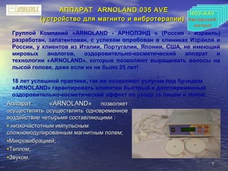 77
АППАРАТ ААППАРАТ АRNOLANDRNOLAND 035035 ААVEVE
(устройство для магнито и вибротерапии)(устройство для магнито и вибротерапии)
АппаратАппарат ««АRNOLANDАRNOLAND»» позволяетпозволяет
осуществлять осуществлять одновременноеосуществлять осуществлять одновременное
воздействие четырьмя составляющими :воздействие четырьмя составляющими :
• низкочастотным импульснымнизкочастотным импульсным
сложномодулированным магнитным полем;сложномодулированным магнитным полем;
•Микровибрацией;Микровибрацией;
•Теплом;Теплом;
•Звуком.Звуком.
Группой Компаний «ARNOLAND - АРНОЛЭНД » (Россия - Израиль)
разработан, запатентован, с успехом опробован в клиниках Израиля и
России, у клиентов из Италии, Португалии, Японии, США, не имеющий
мировых аналогов, оздоровительно-косметический аппарат и
технологии «ARNOLAND», которые позволяют выращивать волосы на
лысой голове, даже если их не было 25 лет!
18 лет успешной практики, так же позволяют услугам под брэндом
«ARNOLAND» гарантировать клиентам быстрый и долговременный
оздоровительно-косметический эффект по уходу за лицом и телом.
НОУ-ХАУ
Авторский
патент
-НОУ ХАУ
Авторский
патент
 