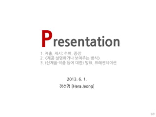 Presentation
1. 제출, 제시; 수여, 증정
2. <제공・설명하거나 보여주는 방식>
3. (신제품・작품 등에 대한) 발표, 프레젠테이션
2013. 6. 1.
정선경 [Hera Jeong]
1/9
 