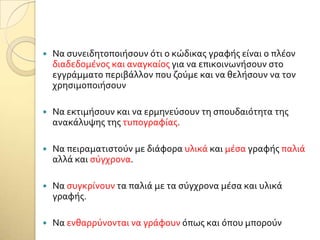  Να ςυνειδητοποιόςουν ότι ο κώδικασ γραφόσ εύναι ο πλϋον
διαδεδομϋνοσ και αναγκαύοσ για να επικοινωνόςουν ςτο
εγγρϊμματο περιβϊλλον που ζούμε και να θελόςουν να τον
χρηςιμοποιόςουν
 Να εκτιμόςουν και να ερμηνεύςουν τη ςπουδαιότητα τησ
ανακϊλυψησ τησ τυπογραφύασ.
 Να πειραματιςτούν με διϊφορα υλικϊ και μϋςα γραφόσ παλιϊ
αλλϊ και ςύγχρονα.
 Να ςυγκρύνουν τα παλιϊ με τα ςύγχρονα μϋςα και υλικϊ
γραφόσ.
 Να ενθαρρύνονται να γρϊφουν όπωσ και όπου μπορούν
 