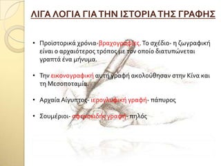 ΛΙΓΑ ΛΟΓΙΑ ΓΙΑΣΗΝ Ι΢ΣΟΡΙΑΣΗ΢ ΓΡΑΥΗ΢
• Προώςτορικϊ χρόνια-βραχογραφύεσ.Σο ςχϋδιο- η ζωγραφικό
εύναι ο αρχαιότεροσ τρόποσ με τον οπούο διατυπώνεται
γραπτϊ ϋνα μόνυμα.
• Σην εικονογραφικό αυτό γραφό ακολούθηςαν ςτην Κύνα και
τη Μεςοποταμύα.
• Αρχαύα Αύγυπτοσ- ιερογλυφικό γραφό- πϊπυροσ
• ΢ουμϋριοι- ςφηνοειδόσ γραφό- πηλόσ
 