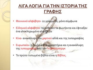 ΛΙΓΑ ΛΟΓΙΑ ΓΙΑΣΗΝ Ι΢ΣΟΡΙΑΣΗ΢
ΓΡΑΥΗ΢
• Υοινικικό αλφϊβητο- 22 γρϊμματα, μόνο ςύμφωνα
• Ελληνικό αλφϊβητο- πρόςθεςαν τα φωνόεντα και ϋφτιαξαν
ϋνα ολοκληρωμϋνο αλφϊβητο
• Κύνα- ανακϊλυψη του χαρτιού αλλϊ και τησ τυπογραφύασ
• Ευρωπαύοι- η δουλειϊ ςτα μοναςτόρια και η ανακϊλυψη
τησ τυπογραφύασ από τον Γκούτενμπεργκ
• Σο πρώτο τυπωμϋνο βιβλύο εύναι η Βύβλοσ.
 
