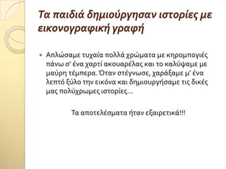 Τα παιδιϊ δημιούργηςαν ιςτορύεσ με
εικονογραφικό γραφό
 Απλώςαμε τυχαύα πολλϊ χρώματα με κηρομπογιϋσ
πϊνω ς’ ϋνα χαρτύ ακουαρϋλασ και το καλύψαμε με
μαύρη τϋμπερα.Όταν ςτϋγνωςε, χαρϊξαμε μ’ ϋνα
λεπτό ξύλο την εικόνα και δημιουργόςαμε τισ δικϋσ
μασ πολύχρωμεσ ιςτορύεσ…
Σα αποτελϋςματα όταν εξαιρετικϊ!!!
 