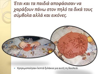 Έτςι και τα παιδιά αποφάςιςαν να
χαράξουν πάνω ςτον πηλό τα δικά τουσ
ςύμβολα αλλά και εικόνεσ.
 Φρηςιμοπούηςαν λεπτϊ ξυλϊκια για αυτό τη δουλειϊ.
 
