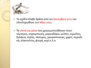  Σο ςχϋδιο ϋλαβε δρϊςη από τον Δεκϋμβριο 2012 και
ολοκληρώθηκε τον Μϊιο 2013.
 Σα υλικϊ και μϋςα που χρηςιμοποιόθηκαν όταν:
τϋμπερεσ, κηρομπογιϋσ, μαρκαδόροι, μελϊνι, κιμωλύεσ,
ξυλϊκια, πηλόσ, πϊπυροσ, μαυροπύνακασ, χαρτύ, περιοδι
κϊ, πλαςτελύνη, φτερϊ, κερύ κ.λ.π.
 