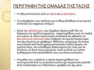 ΠΕΡΙΓΡΑΥΗΣΗ΢ ΟΜΑΔΑ΢ΣΗ΢ΣΑΞΗ΢
 Η τϊξη αποτελεύται από 10 νόπια και 9 προνόπια .
 Σο ενδιαφϋρον των παιδιών για το θϋμα βοόθηςε ςτην ϊμεςη
επύτευξη των αρχικών ςτόχων.
 Κατϊ την αξιολόγηςη, που λϊμβανε δρϊςη καθ’ όλη τη
διϊρκεια του ςχεδύου εργαςύασ, παρατηρόθηκε πωσ τα παιδιϊ
και ειδικϊ τα νόπια κατϋκτηςαν ςταδιακϊ και αβύαςτα τη
φωνολογικό επύγνωςη που επϋφερε τον ϊμεςο ςυςχετιςμό
του φωνόματοσ με γρϊφημα. Μϊλιςτα, μπορούμε να πούμε
πωσ κϊποια από αυτϊ χρηςιμοποιούςαν πολλϋσ φορϋσ τον
γραπτό λόγο ςτισ ελεύθερεσ δραςτηριότητϋσ τουσ για να
ςτεύλουν τα δικϊ τουσ μηνύματα. Αυτό γινόταν με τρόπο
αυθόρμητο ςτην προςπϊθειϊ τουσ να επικοινωνόςουν.
 Η ομϊδα των 4 παιδιών η οπούα παρατηρόθηκε πιο
ςυςτηματικϊ από τισ εκπαιδευτικούσ εύχε ςημαντικό πρόοδο
ςτην κατϊκτηςη των δεξιοτότων γραφόσ και όχι μόνο.
 