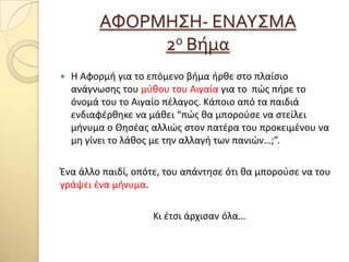 ΑΥΟΡΜΗ΢Η- ΕΝΑΤ΢ΜΑ
2ο Βόμα
 Η Αφορμή για το επόμενο βήμα ήρθε ςτο πλαίςιο
ανάγνωςησ του μφθου του Αιγαία για το πϊσ πήρε το
όνομά του το Αιγαίο πζλαγοσ. Κάποιο από τα παιδιά
ενδιαφζρθηκε να μάθει “πϊσ θα μποροφςε να ςτείλει
μήνυμα ο Θηςζασ αλλιϊσ ςτον πατζρα του προκειμζνου να
μη γίνει το λάθοσ με την αλλαγή των πανιϊν…;”.
Ένα άλλο παιδί, οπότε, του απάντηςε ότι θα μποροφςε να του
γράψει ζνα μήνυμα.
Κι ζτςι άρχιςαν όλα…
 