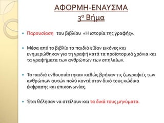 ΑΥΟΡΜΗ-ΕΝΑΤ΢ΜΑ
3ο Βόμα
 Παρουςύαςη του βιβλύου «Η ιςτορύα τησ γραφόσ».
 Μϋςα από το βιβλύο τα παιδιϊ εύδαν εικόνεσ και
ενημερώθηκαν για τη γραφό κατϊ τα προώςτορικϊ χρόνια και
τα γραφόματα των ανθρώπων των ςπηλαύων.
 Σα παιδιϊ ενθουςιϊςτηκαν καθώσ βρόκαν τισ ζωγραφιϋσ των
ανθρώπων αυτών πολύ κοντϊ ςτον δικό τουσ κώδικα
ϋκφραςησ και επικοινωνύασ.
 Έτςι θϋληςαν να ςτεύλουν και τα δικϊ τουσ μηνύματα.
 