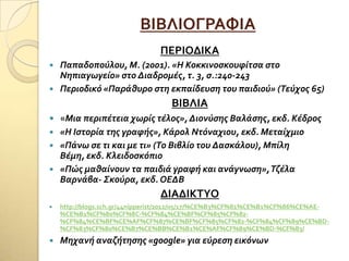 ΒΙΒΛΙΟΓΡΑΥΙΑ
ΠΕΡΙΟΔΙΚΑ
 Παπαδοπούλου, Μ. (2001). «Η Κοκκινοςκουφύτςα ςτο
Νηπιαγωγεύο» ςτο Διαδρομϋσ, τ. 3, ς.:240-243
 Περιοδικό «Παρϊθυρο ςτη εκπαύδευςη του παιδιού» (Τεύχοσ 65)
ΒΙΒΛΙΑ
 «Μια περιπϋτεια χωρύσ τϋλοσ», Διονύςησ Βαλϊςησ, εκδ. Κϋδροσ
 «Η Ιςτορύα τησ γραφόσ», Κϊρολ Ντόναχιου, εκδ. Μεταύχμιο
 «Πϊνω ςε τι και με τι» (Το Βιβλύο του Δαςκϊλου), Μπύλη
Βϋμη, εκδ. Κλειδοςκόπιο
 «Πώσ μαθαύνουν τα παιδιϊ γραφό και ανϊγνωςη»,Τζϋλα
Βαρνϊβα- Σκούρα, εκδ. ΟΕΔΒ
ΔΙΑΔΙΚΣΤΟ
 http://blogs.sch.gr/44nipperist/2012/05/17/%CE%B3%CF%81%CE%B1%CF%86%CE%AE-
%CE%B1%CF%80%CF%8C-%CF%84%CE%BF%CF%85%CF%82-
%CF%84%CE%BF%CE%AF%CF%87%CE%BF%CF%85%CF%82-%CF%84%CF%89%CE%BD-
%CF%83%CF%80%CE%B7%CE%BB%CE%B1%CE%AF%CF%89%CE%BD-%CF%83/
 Μηχανό αναζότηςησ «goοgle» για εύρεςη εικόνων
 