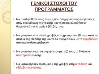 ΓΕΝΙΚΟΙ ΢ΣΟΦΟΙΣΟΤ
ΠΡΟΓΡΑΜΜΑΣΟ΢
 Να αντιληφθούν τουσ λόγουσ που οδόγηςαν τουσ ανθρώπουσ
ςτην ανακϊλυψη τησ γραφόσ και να παρακολουθόςουν
διαχρονικϊ την ιςτορύα εξϋλιξόσ τουσ.
 Να γνωρύςουν τα υλικϊ γραφόσ που χρηςιμοποιόθηκαν κατϊ τα
ςτϊδια τησ εξϋλιξόσ τησ και να τα ςυςχετύςουν με το περιβϊλλον
ςτο οπούο αξιοποιόθηκαν.
 Να γνωρύςουν και να ςυγκρύνουν μεταξύ τουσ τα διϊφορα
ςυςτόματα γραφόσ.
 Να κατανοόςουν τη ςημαςύα τησ γραφόσ ςτη μετϊδοςη και
εξϋλιξη τησ γνώςησ.
 