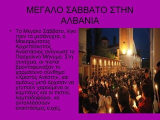 ΜΕΓΑΛΟ ΣΑΒΒΑΤΟ ΣΤΗΝ
ΑΛΒΑΝΙΑ
• Το Μεγάλο Σάββατο, λίγο
πριν τα μεσάνυχτα, ο
Μακαριώτατος
Αρχιεπίσκοπος
Αναστάσιος ανέγνωσε το
Πασχαλινό Μήνυμα. Στη
συνέχεια, οι πιστοί
βροντοφώναξαν το
χαρμόσυνο σύνθημα
«Χριστός Ανέστη», και
αμέσως μετά άρχισαν να
χτυπούν χαρούμενα οι
καμπάνες και οι πιστοί,
λαμπαδηφόροι, να
ανταλλάσσουν
αναστάσιμες ευχές.
.
 