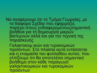 Nα αναφέρουμε ότι το Tµήµα Γεωργίας, µε
τα διάφορα Σχέδια που εφαρμόζει,
παρέχει στους ενδιαφερομένουςσηµαντική
βοήθεια για τη δημιουργία μικρών
βιοτεχνιών αλλά και για την τεχνική της
παρασκευής
Γαλακτοκομ ικών και τυροκομικών
προϊόντων. Στα πλαίσια αυτά εντάσσεται
και η ετοιμασία του φυλλαδίου αυτού, που
ελπίζουμε ότι θα αποτελέσει σηµαντικό
βοήθηµα στον κάθε παραγωγό
γαλακτοκομικών και τυροκομικών
προϊόντων
 