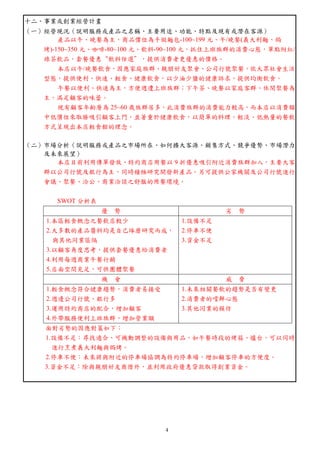 4
十二、事業或創業經營計畫
（一）經營現況（說明服務或產品之名稱、主要用途、功能、特點及現有或潛在客源）
產品以午、晚餐為主，商品價位為手做麵包-100~199 元、午/晚餐(義大利麵、焗
烤)-150~350 元、咖啡-80~100 元、飲料-90~100 元，抓住上班族群的消費心態，單點附紅/
綠茶飲品，套餐優惠“飲料任選”，提供消費者更優惠的價格。
本店以午/晚餐飲食，因應家庭族群、親朋好友聚會、公司行號聚餐，依大眾社會生活
型態，提供便利、快速、輕食、健康飲食，以少油少鹽的健康訴求，提供均衡飲食。
午餐以便利、快速為主，方便週遭上班族群；下午茶、晚餐以家庭客群、休閒聚餐為
主，滿足顧客的味蕾。
現有顧客年齡層為 25~60 歲族群居多，此消費族群的消費能力較高，而本店以消費額
中低價位來取勝吸引顧客上門，並著重於健康飲食，以簡單的料理，輕淡、低熱量的餐飲
方式呈現出本店輕食館的理念。
（二）市場分析（說明服務或產品之市場所在、如何擴大客源、銷售方式、競爭優勢、市場潛力
及未來展望）
本店目前利用傳單發放、特約商店用餐以 9 折優惠吸引附近消費族群加入，主要大客
群以公司行號及銀行為主，同時積極研究開發新產品。另可提供公家機關及公司行號進行
會議、聚餐、洽公、商業洽談之舒服的用餐環境。
SWOT 分析表
優 勢 劣 勢
1.本區輕食概念之餐飲店較少
2.大多數的產品醬料均是自己琢磨研究而成，
與其他同業區隔
3.以顧客角度思考，提供套餐優惠給消費者
4.利用每週商業午餐行銷
5.店面空間充足，可供團體聚餐
1.設備不足
2.停車不便
3.資金不足
機 會 威 脅
1.輕食概念符合健康趨勢，消費者易接受
2.週邊公司行號、銀行多
3.運用特約商店的配合，增加顧客
4.外帶服務便利上班族群，增加營業額
1.未來相關餐飲的趨勢是否有變更
2.消費者的嚐鮮心態
3.其他同業的模仿
面對劣勢的因應對策如下：
1.設備不足：尋找適合、可機動調整的設備與用品，如午餐時段的烤箱、爐台，可以同時
進行烹煮義大利麵與焗烤。
2.停車不便：未來將與附近的停車場協調為特約停車場，增加顧客停車的方便度。
3.資金不足：除與親朋好友商借外，並利用政府優惠貸款取得創業資金。
 