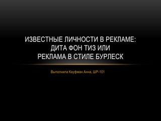 Выполнила Кауфман Анна, ШР-101
ИЗВЕСТНЫЕ ЛИЧНОСТИ В РЕКЛАМЕ:
ДИТА ФОН ТИЗ ИЛИ
РЕКЛАМА В СТИЛЕ БУРЛЕСК
 