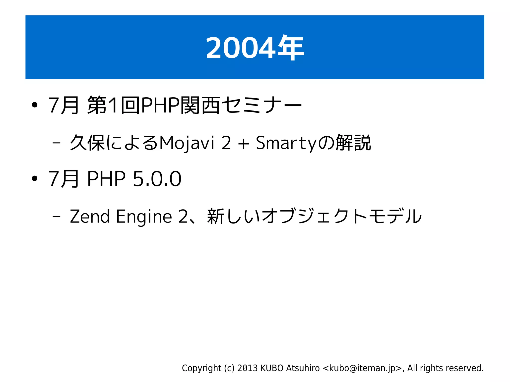 Copyright (c) 2013 KUBO Atsuhiro <kubo@iteman.jp>, All rights reserved.
2004年
●
7月 第1回PHP関西セミナー
– 久保によるMojavi 2 + Smartyの解説
●
7月 PHP 5.0.0
– Zend Engine 2、新しいオブジェクトモデル
 