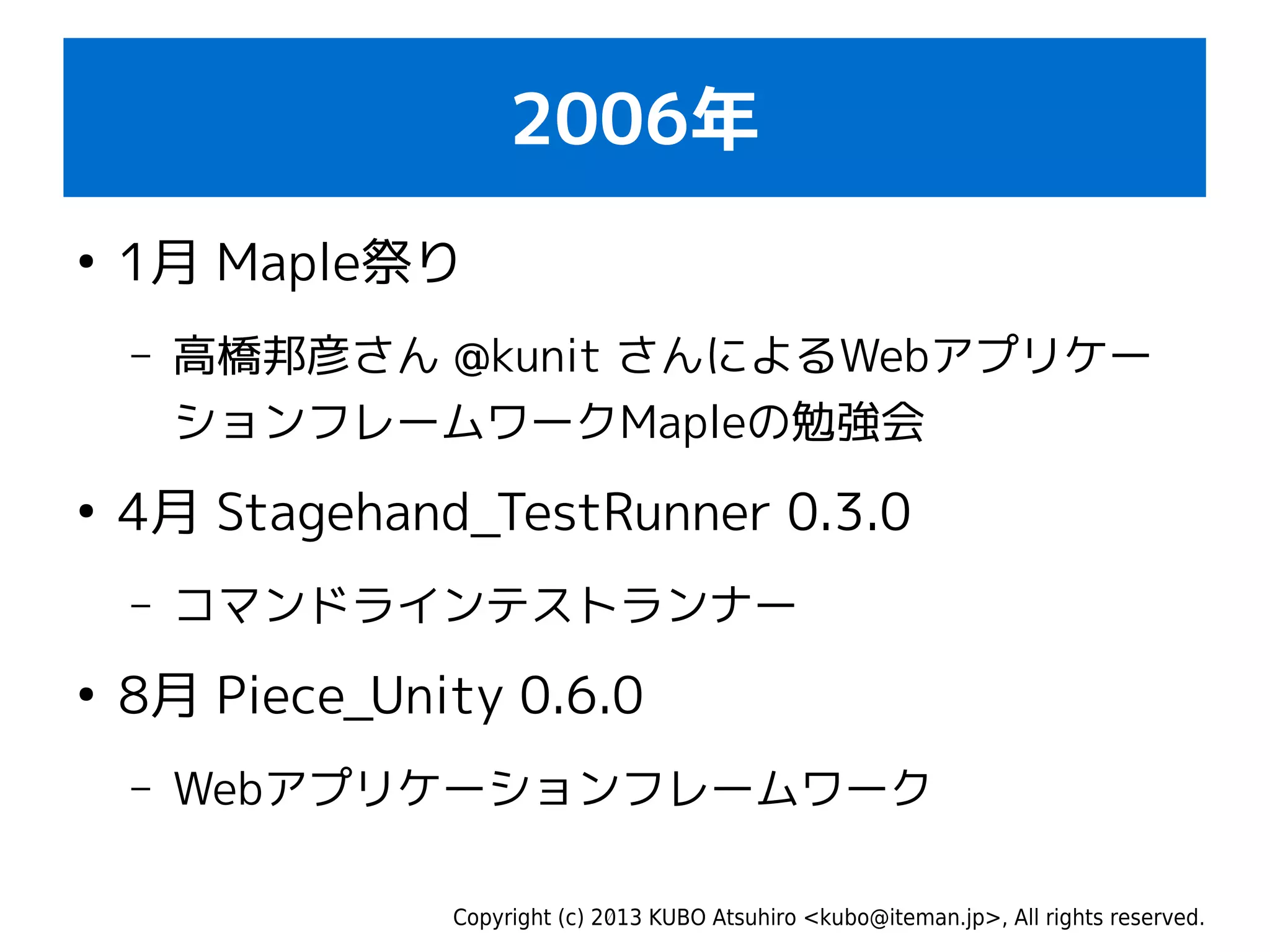 Copyright (c) 2013 KUBO Atsuhiro <kubo@iteman.jp>, All rights reserved.
2006年
●
1月 Maple祭り
– 高橋邦彦さん @kunit さんによるWebアプリケー
ションフレームワークMapleの勉強会
●
4月 Stagehand_TestRunner 0.3.0
– コマンドラインテストランナー
●
8月 Piece_Unity 0.6.0
– Webアプリケーションフレームワーク
 